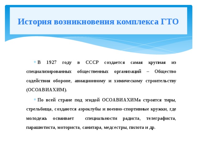 История возникновения комплекса ГТО В 1927 году в СССР создается самая крупная из специализированных общественных организаций – Общество содействия обороне, авиационному и химическому строительству (ОСОАВИАХИМ). По всей стране под эгидой ОСОАВИАХИМа строятся тиры, стрельбища, создаются аэроклубы и военно-спортивные кружки, где молодежь осваивает специальности радиста, телеграфиста, парашютиста, моториста, санитара, медсестры, пилота и др. 