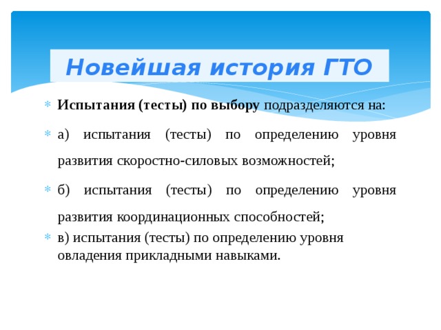 Новейшая история ГТО Испытания (тесты) по выбору подразделяются на: а) испытания (тесты) по определению уровня развития скоростно-силовых возможностей;   б) испытания (тесты) по определению уровня развития координационных способностей; в) испытания (тесты) по определению уровня овладения прикладными навыками. 