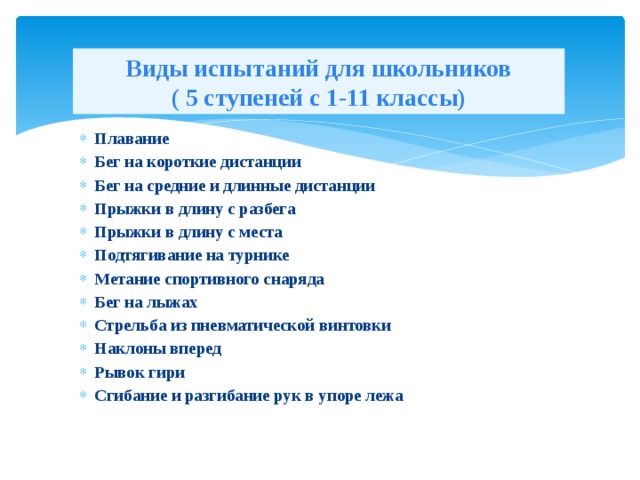 Виды испытаний для школьников  ( 5 ступеней с 1-11 классы) Плавание Бег на короткие дистанции Бег на средние и длинные дистанции Прыжки в длину с разбега Прыжки в длину с места Подтягивание на турнике Метание спортивного снаряда Бег на лыжах Стрельба из пневматической винтовки Наклоны вперед Рывок гири Сгибание и разгибание рук в упоре лежа 