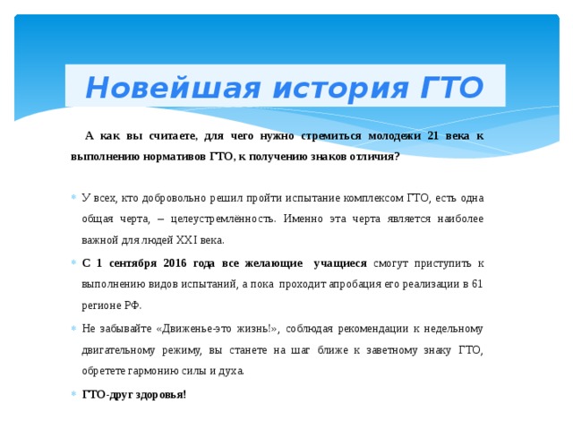 Новейшая история ГТО  А как вы считаете, для чего нужно стремиться молодежи 21 века к выполнению нормативов ГТО, к получению знаков отличия? У всех, кто добровольно решил пройти испытание комплексом ГТО, есть одна общая черта, – целеустремлённость. Именно эта черта является наиболее важной для людей XXI века. С 1 сентября 2016 года все желающие учащиеся смогут приступить к выполнению видов испытаний, а пока проходит апробация его реализации в 61 регионе РФ. Не забывайте «Движенье-это жизнь!», соблюдая рекомендации к недельному двигательному режиму, вы станете на шаг ближе к заветному знаку ГТО, обретете гармонию силы и духа. ГТО-друг здоровья! 
