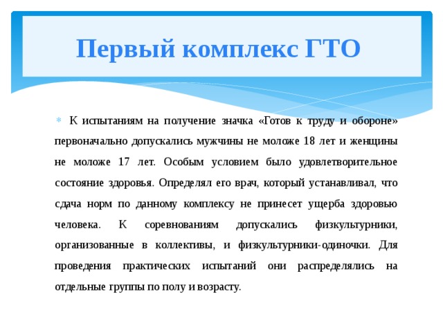 Первый комплекс ГТО К испытаниям на получение значка «Готов к труду и обороне» первоначально допускались мужчины не моложе 18 лет и женщины не моложе 17 лет. Особым условием было удовлетворительное состояние здоровья. Определял его врач, который устанавливал, что сдача норм по данному комплексу не принесет ущерба здоровью человека. К соревнованиям допускались физкультурники, организованные в коллективы, и физкультурники-одиночки. Для проведения практических испытаний они распределялись на отдельные группы по полу и возрасту.  