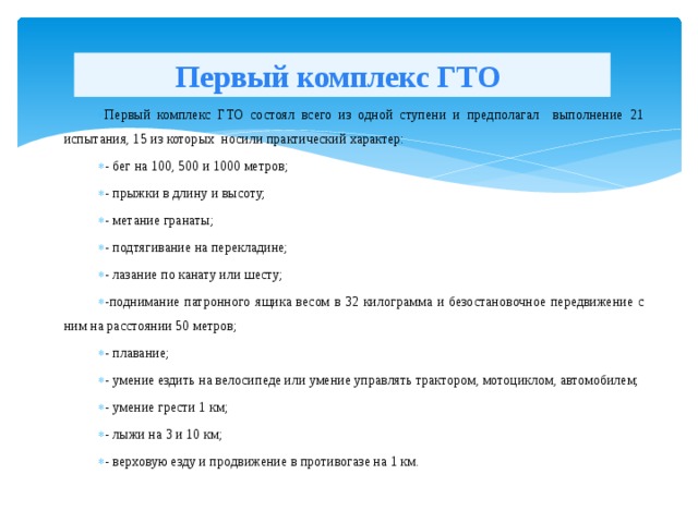 Первый комплекс ГТО Первый комплекс ГТО состоял всего из одной ступени и предполагал выполнение 21 испытания, 15 из которых носили практический характер: - бег на 100, 500 и 1000 метров; - прыжки в длину и высоту; - метание гранаты; - подтягивание на перекладине; - лазание по канату или шесту; -поднимание патронного ящика весом в 32 килограмма и безостановочное передвижение с ним на расстоянии 50 метров; - плавание; - умение ездить на велосипеде или умение управлять трактором, мотоциклом, автомобилем; - умение грести 1 км; - лыжи на 3 и 10 км; - верховую езду и продвижение в противогазе на 1 км.  