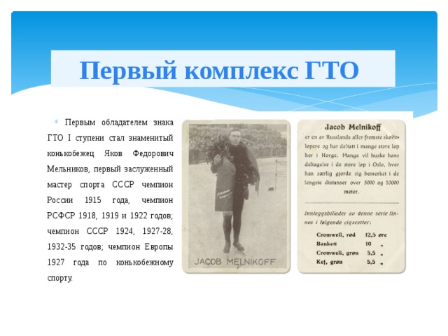 Первый комплекс ГТО Первым обладателем знака ГТО I ступени стал знаменитый конькобежец Яков Федорович Мельников, первый заслуженный мастер спорта СССР чемпион России 1915 года, чемпион РСФСР 1918, 1919 и 1922 годов; чемпион СССР 1924, 1927-28, 1932-35 годов; чемпион Европы 1927 года по конькобежному спорту. 