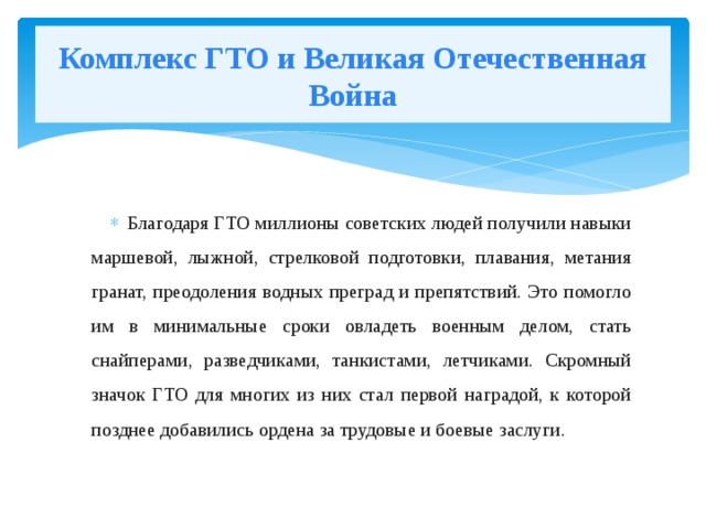 Комплекс ГТО и Великая Отечественная Война Благодаря ГТО миллионы советских людей получили навыки маршевой, лыжной, стрелковой подготовки, плавания, метания гранат, преодоления водных преград и препятствий. Это помогло им в минимальные сроки овладеть военным делом, стать снайперами, разведчиками, танкистами, летчиками. Скромный значок ГТО для многих из них стал первой наградой, к которой позднее добавились ордена за трудовые и боевые заслуги. 