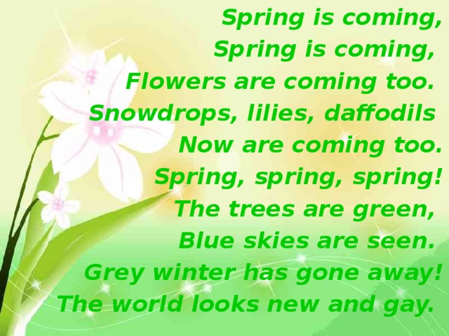 Spring is coming, Spring is coming,  Flowers are coming too.  Snowdrops, lilies, daffodils  Now are coming too. Spring, spring, spring! The trees are green,  Blue skies are seen.  Grey winter has gone away! The world looks new and gay.  