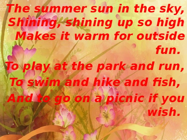 The summer sun in the sky, Shining, shining up so high Makes it warm for outside fun. To play at the park and run, To swim and hike and fish, And to go on a picnic if you wish. 