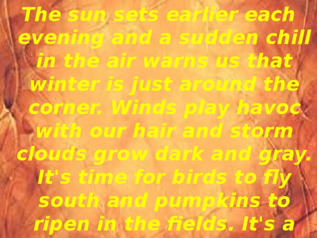 The sun sets earlier each evening and a sudden chill in the air warns us that winter is just around the corner. Winds play havoc with our hair and storm clouds grow dark and gray. It's time for birds to fly south and pumpkins to ripen in the fields. It's a magic time, a time when we all discover nature's beauty. 