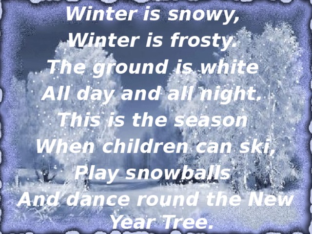 Winter is snowy,  Winter is frosty.  The ground is white  All day and all night. This is the season  When children can ski, Play snowballs  And dance round the New Year Tree. 