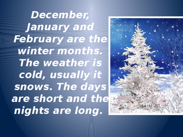 December, January and February are the winter months. The weather is cold, usually it snows. The days are short and the nights are long.  