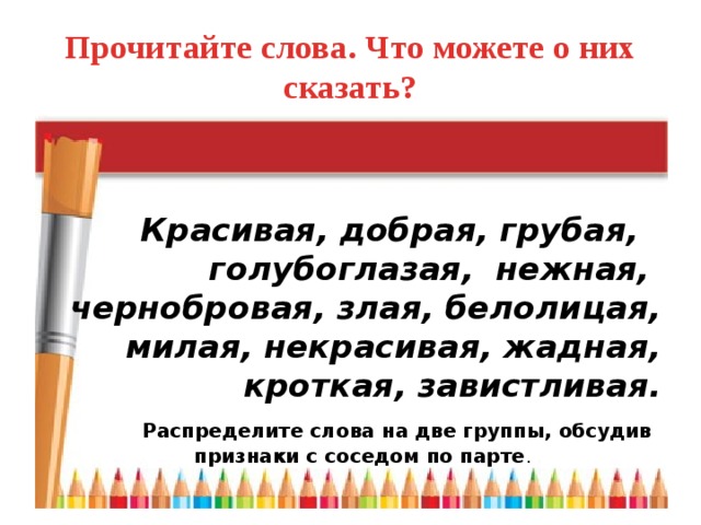 Прочитайте слова. Что можете о них сказать?  Красивая, добрая, грубая, голубоглазая, нежная, чернобровая, злая, белолицая, милая, некрасивая, жадная, кроткая, завистливая.   Распределите слова на две группы, обсудив признаки с соседом по парте .