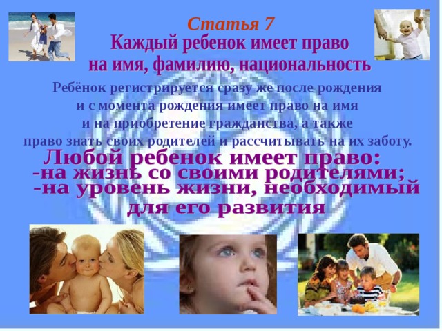 Статья 7 Ребёнок регистрируется сразу же после рождения и с момента рождения имеет право на имя и на приобретение гражданства, а также право знать своих родителей и рассчитывать на их заботу.  