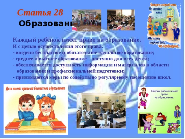 Статья 28  Образование Каждый ребёнок имеет право на образование.  И с целью осуществления этого права: - введено бесплатное и обязательное начальное образование; - среднее и высшее образование – доступно для всех детей; - обеспечивается доступность информации и материалов в области  образования и профессиональной подготовки; - принимаются меры по содействию регулярному посещению школ. 