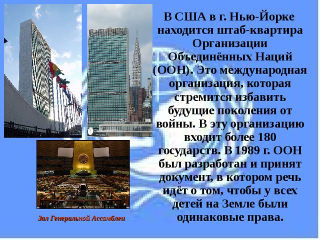  В США в г. Нью-Йорке находится штаб-квартира Организации Объединённых Наций (ООН). Это международная организация, которая стремится избавить будущие поколения от войны. В эту организацию входит более 180 государств. В 1989 г. ООН был разработан и принят документ, в котором речь идёт о том, чтобы у всех детей на Земле были одинаковые права. Зал Генеральной Ассамблеи  