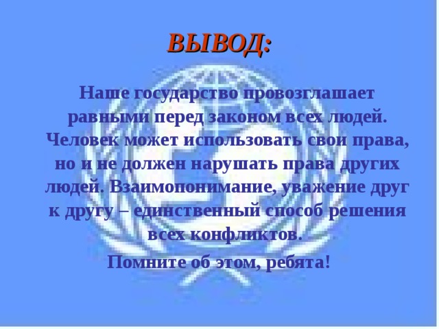 ВЫВОД: Наше государство провозглашает равными перед законом всех людей. Человек может использовать свои права, но и не должен нарушать права других людей. Взаимопонимание, уважение друг к другу – единственный способ решения всех конфликтов. Помните об этом, ребята! 
