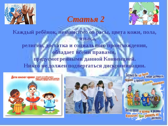 Статья 2  Каждый ребёнок, независимо от расы, цвета кожи, пола, языка,  религии, достатка и социального происхождения, обладает всеми правами, предусмотренными данной Конвенцией. Никто не должен подвергаться дискриминации. 