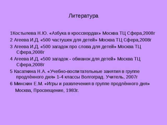 Литература 1Костылева Н.Ю. «Азбука в кроссвордах» Москва ТЦ Сфера,2008г 2 Агеева И.Д. «500 частушек для детей» Москва ТЦ Сфера,2008г 3 Агеева И.Д. «500 загадок про слова для детей» Москва ТЦ Сфера,2008г 4 Агеева И.Д. «500 загадок - обманок для детей» Москва ТЦ Сфера,2008г 5 Касаткина Н.А. «Учебно-воспитательные занятия в группе продлённого дня» 1-4 классы Волгоград. Учитель, 2007г 6 Минскин Е.М. «Игры и развлечения в группе продлённого дня»  Москва, Просвещение, 1983г.