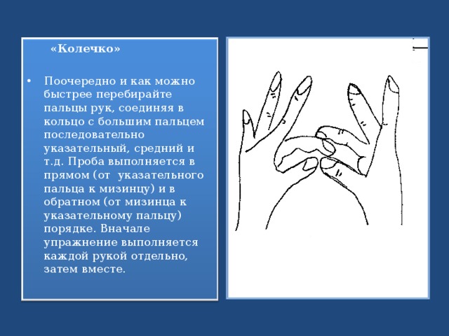  «Колечко» Поочередно и как можно быстрее перебирайте пальцы рук, соединяя в кольцо с большим пальцем последовательно указательный, средний и т.д. Проба выполняется в прямом (от указательного пальца к мизинцу) и в обратном (от мизинца к указательному пальцу) порядке. Вначале упражнение выполняется каждой рукой отдельно, затем вместе.  