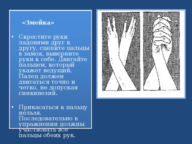  «Змейка» Скрестите руки ладонями друг к другу, сцепите пальцы в замок, выверните руки к себе. Двигайте пальцем, который укажет ведущий. Палец должен двигаться точно и четко, не допуская синкинезий. Прикасаться к пальцу нельзя. Последовательно в упражнении должны участвовать все пальцы обеих рук.   