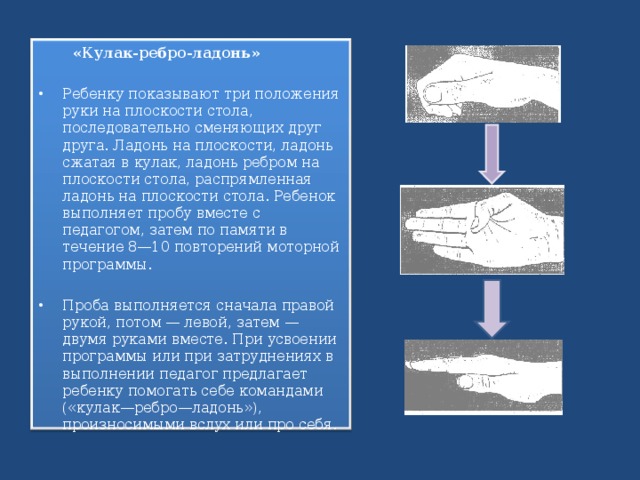  «Кулак-ребро-ладонь» Ребенку показывают три положения руки на плоскости стола, последовательно сменяющих друг друга. Ладонь на плоскости, ладонь сжатая в кулак, ладонь ребром на плоскости стола, распрямленная ладонь на плоскости стола. Ребенок выполняет пробу вместе с педагогом, затем по памяти в течение 8—10 повторений моторной программы.  Проба выполняется сначала правой рукой, потом — левой, затем — двумя руками вместе. При усвоении программы или при затруднениях в выполнении педагог предлагает ребенку помогать себе командами («кулак—ребро—ладонь»), произносимыми вслух или про себя.  