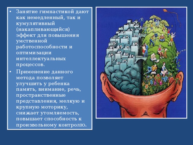 Занятие гимнастикой дают как немедленный, так и кумулятивный (накапливающийся) эффект для повышения умственной работоспособности и оптимизации интеллектуальных процессов. Применение данного метода позволяет улучшить у ребенка память, внимание, речь, пространственные представления, мелкую и крупную моторику, снижает утомляемость, повышает способность к произвольному контрол ю.  