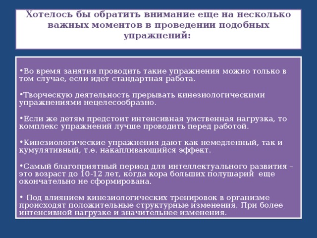  Хотелось бы обратить внимание еще на несколько важных моментов в проведении подобных упражнений:   Во время занятия проводить такие упражнения можно только в том случае, если идет стандартная работа.  Творческую деятельность прерывать кинезиологическими упражнениями нецелесообразно.  Если же детям предстоит интенсивная умственная нагрузка, то комплекс упражнений лучше проводить перед работой.  Кинезиологические упражнения дают как немедленный, так и кумулятивный, т.е. накапливающийся эффект.  Самый благоприятный период для интеллектуального развития – это возраст до 10-12 лет, когда кора больших полушарий еще окончательно не сформирована.   Под влиянием кинезиологических тренировок в организме происходят положительные структурные изменения. При более интенсивной нагрузке и значительнее изменения. 