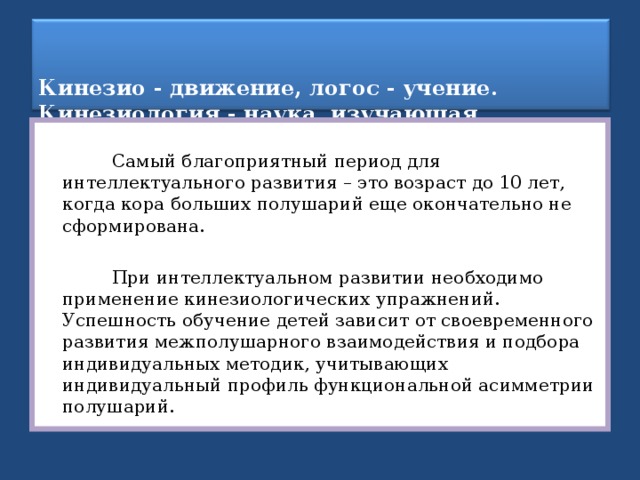   Кинезио - движение, логос - учение.  Кинезиология - наука, изучающая движение во всех его проявлениях.    Самый благоприятный период для интеллектуального развития – это возраст до 10 лет, когда кора больших полушарий еще окончательно не сформирована.  При интеллектуальном развитии необходимо применение кинезиологических упражнений. Успешность обучение детей зависит от своевременного развития межполушарного взаимодействия и подбора индивидуальных методик, учитывающих индивидуальный профиль функциональной асимметрии полушарий. 