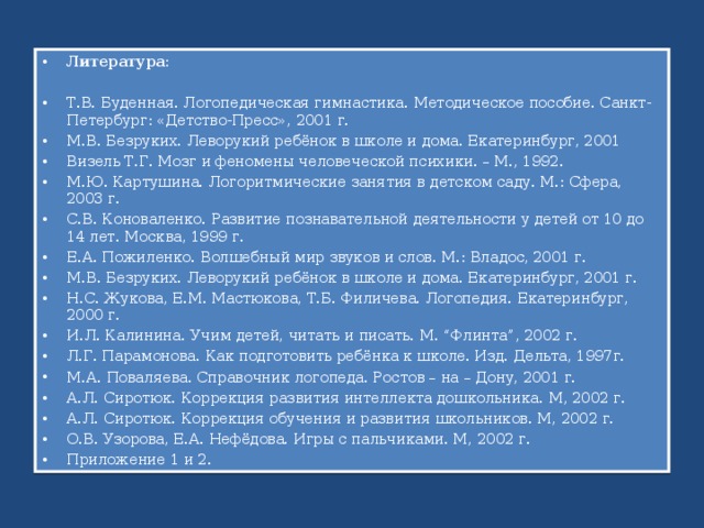 Литература:  Т.В. Буденная. Логопедическая гимнастика. Методическое пособие. Санкт-Петербург: «Детство-Пресс», 2001 г. М.В. Безруких. Леворукий ребёнок в школе и дома. Екатеринбург, 2001 Визель Т.Г. Мозг и феномены человеческой психики. – М., 1992. М.Ю. Картушина. Логоритмические занятия в детском саду. М.: Сфера, 2003 г. С.В. Коноваленко. Развитие познавательной деятельности у детей от 10 до 14 лет. Москва, 1999 г. Е.А. Пожиленко. Волшебный мир звуков и слов. М.: Владос, 2001 г. М.В. Безруких. Леворукий ребёнок в школе и дома. Екатеринбург, 2001 г. Н.С. Жукова, Е.М. Мастюкова, Т.Б. Филичева. Логопедия. Екатеринбург, 2000 г. И.Л. Калинина. Учим детей, читать и писать. М. “Флинта”, 2002 г. Л.Г. Парамонова. Как подготовить ребёнка к школе. Изд. Дельта, 1997г. М.А. Поваляева. Справочник логопеда. Ростов – на – Дону, 2001 г. А.Л. Сиротюк. Коррекция развития интеллекта дошкольника. М, 2002 г. А.Л. Сиротюк. Коррекция обучения и развития школьников. М, 2002 г. О.В. Узорова, Е.А. Нефёдова. Игры с пальчиками. М, 2002 г. Приложение 1 и 2. 