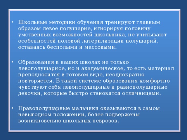 Школьные методики обучения тренируют главным образом левое полушарие, игнорируя половину умственных возможностей школьника, не учитывают особенностей половой латерилизации полушарий, оставаясь бесполыми и массовыми. Образования в наших школах не только левополушарное, но и академическое, то есть материал преподносится в готовом виде, неоднократно повторяется. В такой системе образования комфортно чувствуют себя левополушарные и равнополушарные девочки, которые быстро становятся отличницами.  Правополушарные мальчики оказываются в самом невыгодном положении, более подвержены возникновению школьных неврозов. 