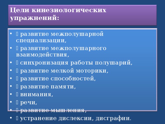 Цели кинезиологических упражнений:     развитие межполушарной специализации,   развитие межполушарного взаимодействия,   синхронизация работы полушарий,   развитие мелкой моторики,   развитие способностей,   развитие памяти,   внимания,   речи,   развитие мышления,   устранение дислексии, дисграфии.  