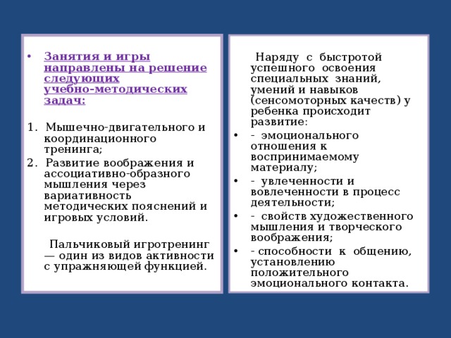  Занятия и игры направлены на решение следующих учебно‑методических задач:  Наряду с быстротой успешного освоения специальных знаний, умений и навыков (сенсомоторных качеств) у ребенка происходит развитие: 1. Мышечно‑двигательного и координационного тренинга; 2. Развитие воображения и ассоциативно‑образного мышления через вариативность методических пояснений и игровых условий.  Пальчиковый игротренинг — один из видов активности с упражняющей функцией. ‑ эмоционального отношения к воспринимаемому материалу; ‑ увлеченности и вовлеченности в процесс деятельности; ‑ свойств художественного мышления и творческого воображения; ‑ способности к общению, установлению положительного эмоционального контакта.  