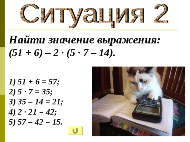 Найти значение выражения: (51 + 6) – 2 · (5 · 7 – 14 ).   1) 51 + 6 = 57; 2) 5 · 7 = 35; 3) 35 – 14 = 21; 4) 2 · 21 = 42; 5) 57 – 42 = 15.