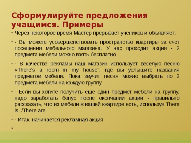 Сформулируйте предложения учащимся. Примеры Через некоторое время Мастер прерывает учеников и объявляет: - Вы можете усовершенствовать пространство квартиры за счет посещения мебельного магазина. У нас проходит акция - 2 предмета мебели можно взять бесплатно.  - В качестве рекламы наш магазин использует веселую песню «There's a room in my house”, где вы услышите названия предметов мебели. Пока звучит песня можно выбрать по 2 предмета мебели на каждую группу. - Если вы хотите получить еще один предмет мебели на группу, надо заработать бонус после окончании акции - правильно рассказать, что из мебели в вашей квартире есть, используя There is  /There are. - Итак, начинается рекламная акция .  