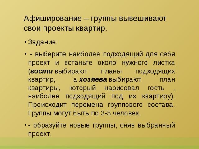 Афиширование – группы вывешивают  свои проекты квартир. Задание:   - выберите наиболее подходящий для себя проект и встаньте около нужного листка ( гости  выбирают планы подходящих квартир, а  хозяева  выбирают план квартиры, который нарисовал гость , наиболее подходящий под их квартиру). Происходит перемена группового состава. Группы могут быть по 3-5 человек. - образуйте новые группы, сняв выбранный проект. 