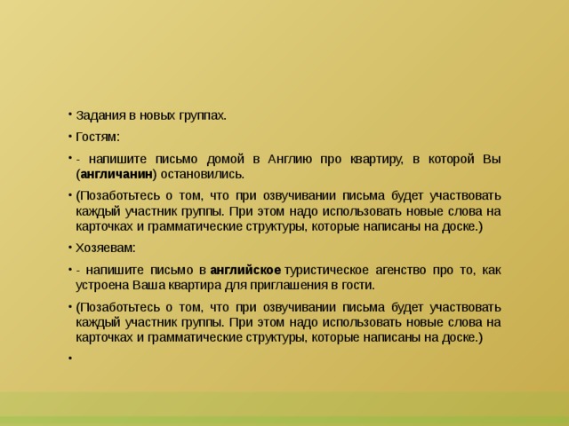 Задания в новых группах. Гостям: - напишите письмо домой в Англию про квартиру, в которой Вы ( англичанин ) остановились. (Позаботьтесь о том, что при озвучивании письма будет участвовать каждый участник группы. При этом надо использовать новые слова на карточках и грамматические структуры, которые написаны на доске.) Хозяевам: - напишите письмо в  английское  туристическое агенство про то, как устроена Ваша квартира для приглашения в гости. (Позаботьтесь о том, что при озвучивании письма будет участвовать каждый участник группы. При этом надо использовать новые слова на карточках и грамматические структуры, которые написаны на доске.)   