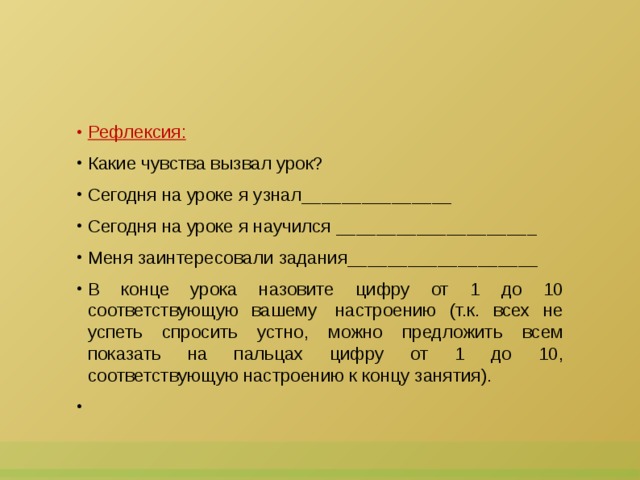 Рефлексия: Какие чувства вызвал урок? Сегодня на уроке я узнал_______________ Сегодня на уроке я научился ____________________ Меня заинтересовали задания___________________ В конце урока назовите цифру от 1 до 10 соответствующую вашему  настроению (т.к. всех не успеть спросить устно, можно предложить всем показать на пальцах цифру от 1 до 10, соответствующую настроению к концу занятия).   