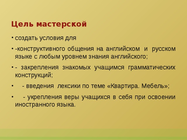 Цель мастерской создать условия для -конструктивного общения на английском  и  русском языке с любым уровнем знания английского; - закрепления знакомых учащимся грамматических конструкций;     - введения  лексики по теме «Квартира. Мебель»;     - укрепления веры учащихся в себя при освоении иностранного языка.  
