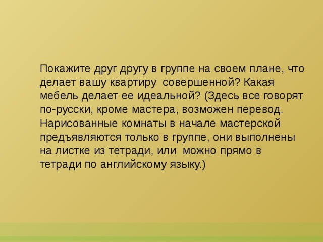 Покажите друг другу в группе на своем плане, что делает вашу квартиру  совершенной? Какая мебель делает ее идеальной? (Здесь все говорят по-русски, кроме мастера, возможен перевод. Нарисованные комнаты в начале мастерской предъявляются только в группе, они выполнены на листке из тетради, или  можно прямо в тетради по английскому языку.)  