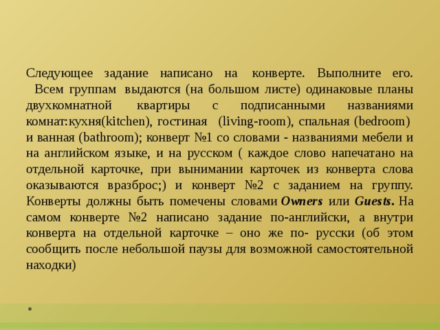 Следующее задание написано на  конверте. Выполните его.    Всем группам  выдаются (на большом листе) одинаковые планы двухкомнатной  квартиры с подписанными названиями комнат:кухня(kitchen), гостиная   (living-room), спальная (bedroom)  и ванная (bathroom); конверт №1 со словами - названиями мебели и на английском языке, и на русском ( каждое слово напечатано на отдельной карточке, при вынимании карточек из конверта слова оказываются вразброс;) и конверт №2 с заданием на группу. Конверты должны быть помечены словами  Owners или Guests.  На самом конверте №2 написано задание по-английски, а внутри конверта на отдельной карточке – оно же по- русски (об этом сообщить после небольшой паузы для возможной самостоятельной находки)       