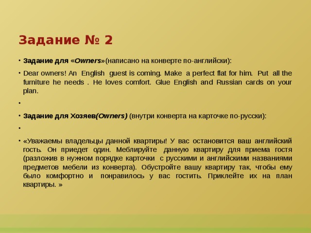 Задание № 2 Задание для « Owners» (написано на конверте по-английски): Dear owners! An  English  guest is coming. Make  a perfect flat for him.  Put  all the furniture he needs . He loves comfort. Glue English and Russian cards on your plan.   Задание для Хозяев (Owners)  (внутри конверта на карточке по-русски):   «Уважаемы владельцы данной квартиры! У вас остановится ваш английский гость. Он приедет один. Меблируйте  данную квартиру для приема гостя (разложив в нужном порядке карточки  с русскими и английскими названиями предметов мебели из конверта). Обустройте вашу квартиру так, чтобы ему было комфортно и  понравилось у вас гостить. Приклейте их на план квартиры. »  