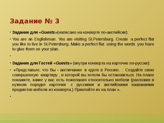 Задание № 3 Задание для « Guests» (написано на конверте по-английски): You are an Englishman. You are visiting St.Petersburg. Create  a perfect flat you like to live in St.Petersburg. Make a perfect flat  using the words  you have to glue them on your plan.   Задание для Гостей « Guests»  (внутри конверта на карточке по-русски):   «Представьте, что Вы - англичанин  и едете в Россию. .  Создайте свою совершенную  квартиру , в которой вы хотели бы остановиться. На плане покажите, какие у вас есть пожелания относительно мебели (разложив в нужном порядке карточки  с русскими и английскими названиями предметов мебели из конверта.) Приклейте их на план ».    
