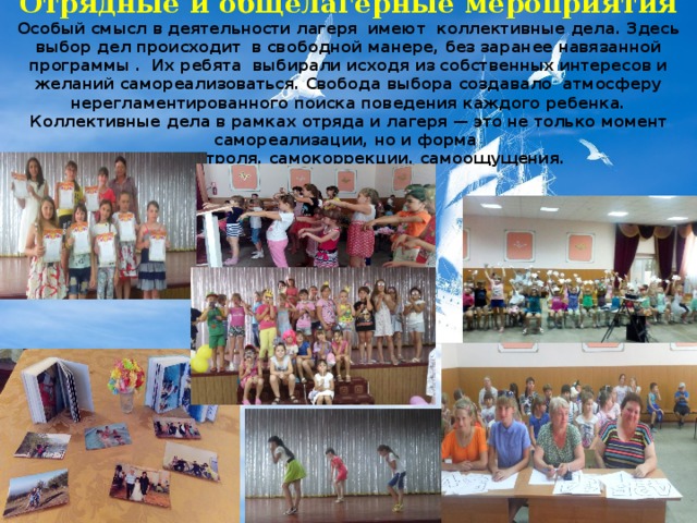 Отрядные и общелагерные мероприятия Особый смысл в деятельности лагеря имеют коллективные дела. Здесь выбор дел происходит в свободной манере, без заранее навязанной программы . Их ребята выбирали исходя из собственных интересов и желаний самореализоваться. Свобода выбора создавало атмосферу нерегламентированного поиска поведения каждого ребенка. Коллективные дела в рамках отряда и лагеря — это не только момент самореализации, но и форма самоконтроля, самокоррекции, самоощущения.  