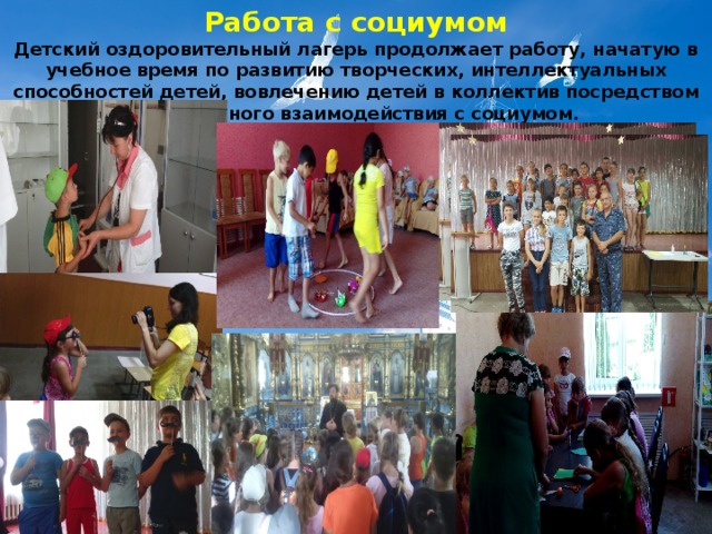 Работа с социумом Детский оздоровительный лагерь продолжает работу, начатую в учебное время по развитию творческих, интеллектуальных способностей детей, вовлечению детей в коллектив посредством непрерывного взаимодействия с социумом. 