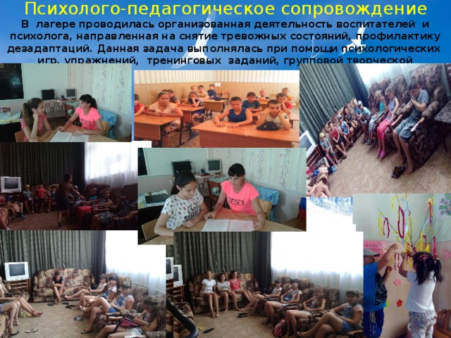Психолого-педагогическое сопровождение В лагере проводилась организованная деятельность воспитателей и психолога, направленная на снятие тревожных состояний, профилактику дезадаптаций. Данная задача выполнялась при помощи психологических игр, упражнений, тренинговых заданий, групповой творческой деятельности. 
