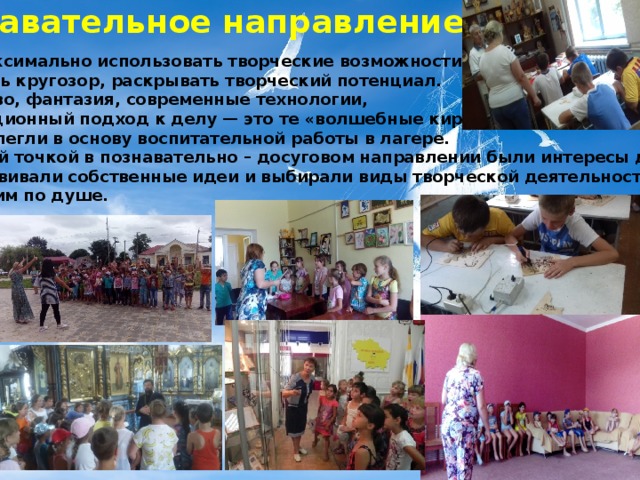 Познавательное направление   Цель: максимально использовать творческие возможности детей, расширять кругозор, раскрывать творческий потенциал.  Творчество, фантазия, современные технологии,  нетрадиционный подход к делу — это те «волшебные кирпичи», которые легли в основу воспитательной работы в лагере. Отправной точкой в познавательно – досуговом направлении были интересы детей.  Дети развивали собственные идеи и выбирали виды творческой деятельности, которые им по душе.    
