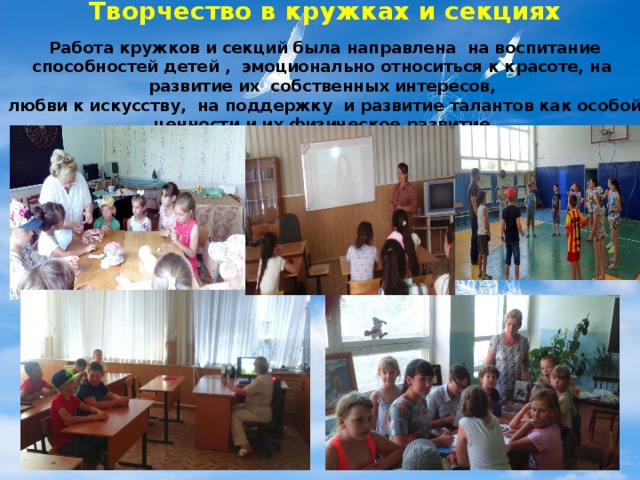 Творчество в кружках и секциях Работа кружков и секций была направлена на воспитание способностей детей , эмоционально относиться к красоте, на развитие их собственных интересов, любви к искусству, на поддержку и развитие талантов как особой ценности и их физическое развитие.    