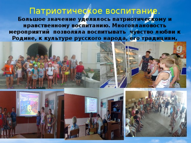Патриотическое воспитание. Большое значение уделялось патриотическому и нравственному воспитанию. Многоплановость мероприятий позволяла воспитывать чувство любви к Родине, к культуре русского народа, его традициям, патриотизм юных граждан России.   