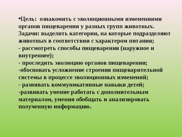 Цель:  ознакомить с эволюционными изменениями органов пищеварения у разных групп животных. Задачи: выделить категории, на которые подразделяют животных в соответствии с характером питания; - рассмотреть способы пищеварения (наружное и внутреннее); - проследить эволюцию органов пищеварения; -обосновать усложнение строения пищеварительной системы в процессе эволюционных изменений; - развивать коммуникативные навыки детей; -развивать умение работать с дополнительным материалом, умения обобщать и анализировать полученную информацию.  