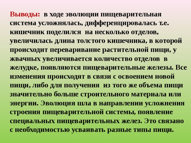 Выводы: в ходе эволюции пищеварительная  система усложнялась, дифференцировалась т.е. кишечник поделился на несколько отделов, увеличилась длина толстого кишечника, в которой происходит переваривание растительной пищи, у жвачных увеличивается количество отделов в желудке, появляются пищеварительные железы. Все изменения происходят в связи с освоением новой пищи, либо для получения из того же объема пищи значительно больше строительного материала или энергии. Эволюция шла в направлении усложнения строения пищеварительной системы, появление специальных пищеварительных желез. Это связано с необходимостью усваивать разные типы пищи. 