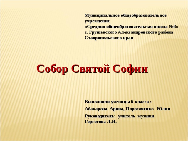 Муниципальное общеобразовательное учреждение «Средняя общеобразовательная школа №8» с. Грушевского Александровского района Ставропольского края Собор Святой Софии  Выполнили ученицы 6 класса : Абакарова Арина, Поросоченко Юлия Руководитель: учитель музыки Горгосова Л.Н. 