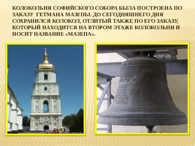 КОЛОКОЛЬНЯ СОФИЙСКОГО СОБОРА БЫЛА ПОСТРОЕНА ПО ЗАКАЗУ ГЕТМАНА МАЗЕПЫ. ДО СЕГОДНЯШНЕГО ДНЯ СОХРАНИЛСЯ КОЛОКОЛ, ОТЛИТЫЙ ТАКЖЕ ПО ЕГО ЗАКАЗУ, КОТОРЫЙ НАХОДИТСЯ НА ВТОРОМ ЭТАЖЕ КОЛОКОЛЬНИ И НОСИТ НАЗВАНИЕ «МАЗЕПА». 